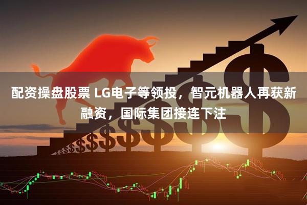 配资操盘股票 LG电子等领投，智元机器人再获新融资，国际集团接连下注