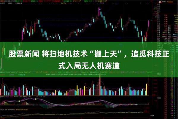 股票新闻 将扫地机技术“搬上天”，追觅科技正式入局无人机赛道