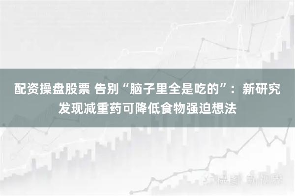 配资操盘股票 告别“脑子里全是吃的”：新研究发现减重药可降低食物强迫想法