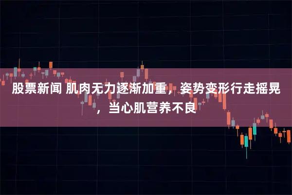 股票新闻 肌肉无力逐渐加重，姿势变形行走摇晃，当心肌营养不良