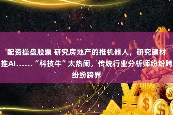 配资操盘股票 研究房地产的推机器人，研究建材的推AI……“科技牛”太热闹，传统行业分析师纷纷跨界