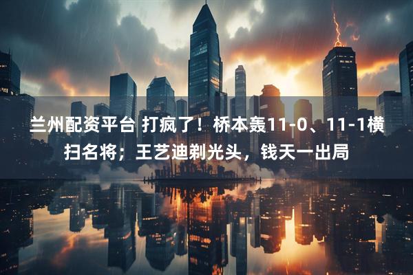 兰州配资平台 打疯了！桥本轰11-0、11-1横扫名将；王艺迪剃光头，钱天一出局