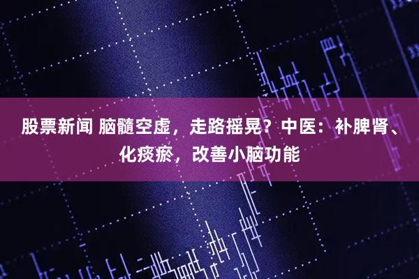 股票新闻 脑髓空虚，走路摇晃？中医：补脾肾、化痰瘀，改善小脑功能