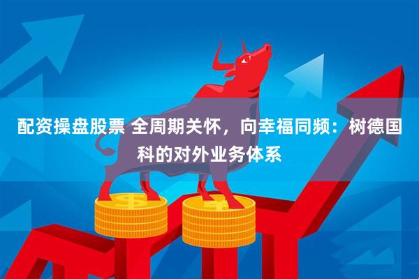 配资操盘股票 全周期关怀，向幸福同频：树德国科的对外业务体系