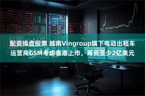 配资操盘股票 越南Vingroup旗下电动出租车运营商GSM考虑香港上市，筹资至少2亿美元