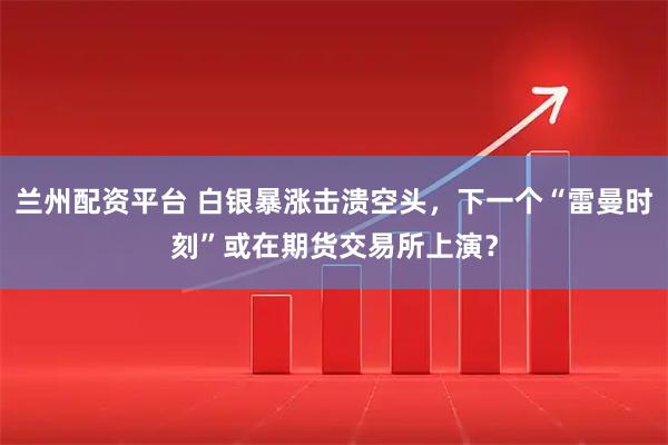 兰州配资平台 白银暴涨击溃空头，下一个“雷曼时刻”或在期货交易所上演？