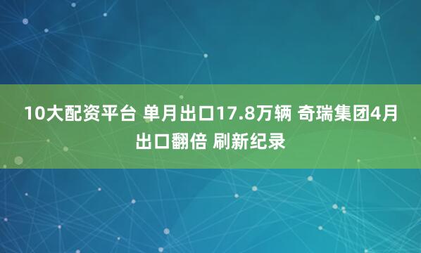 10大配资平台 单月出口17.8万辆 奇瑞集团4月出口翻倍 刷新纪录
